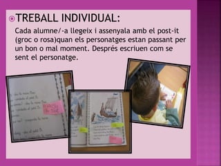 TREBALL INDIVIDUAL:
Cada alumne/-a llegeix i assenyala amb el post-it
(groc o rosa)quan els personatges estan passant per
un bon o mal moment. Després escriuen com se
sent el personatge.
 
