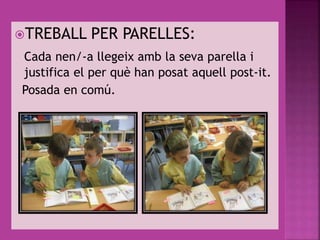 TREBALL PER PARELLES:
Cada nen/-a llegeix amb la seva parella i
justifica el per què han posat aquell post-it.
Posada en comú.
 