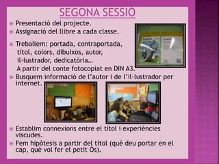SEGONA SESSIÓ
 Presentació del projecte.
 Assignació del llibre a cada classe.
 Treballem: portada, contraportada,
títol, colors, dibuixos, autor,
il·lustrador, dedicatòria…
A partir del conte fotocopiat en DIN A3.
 Busquem informació de l’autor i de l’il·lustrador per
internet.
 Establim connexions entre el títol i experiències
viscudes.
 Fem hipòtesis a partir del títol (què deu portar en el
cap, què vol fer el petit Ós).
 