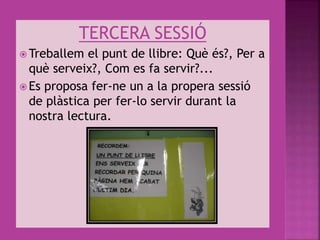 TERCERA SESSIÓ
 Treballem el punt de llibre: Què és?, Per a
què serveix?, Com es fa servir?...
 Es proposa fer-ne un a la propera sessió
de plàstica per fer-lo servir durant la
nostra lectura.
 