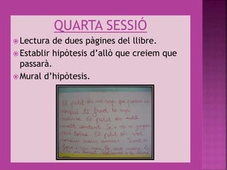 QUARTA SESSIÓ
 Lectura de dues pàgines del llibre.
 Establir hipòtesis d’allò que creiem que
passarà.
 Mural d’hipòtesis.
 