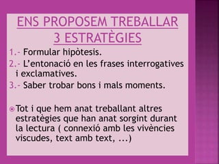 ENS PROPOSEM TREBALLAR
3 ESTRATÈGIES
1.- Formular hipòtesis.
2.- L’entonació en les frases interrogatives
i exclamatives.
3.- Saber trobar bons i mals moments.
Tot i que hem anat treballant altres
estratègies que han anat sorgint durant
la lectura ( connexió amb les vivències
viscudes, text amb text, ...)
 