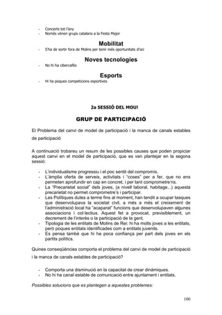 100
- Concerts tot l’any
- Només vénen grups catalans a la Festa Major
Mobilitat
- S’ha de sortir fora de Molins per tenir més oportunitats d’oci
Noves tecnologies
- No hi ha cibercafès
Esports
- Hi ha poques competicions esportives
2a SESSIÓ DEL MOU!
GRUP DE PARTICIPACIÓ
El Problema del canvi de model de participació i la manca de canals estables
de participació
A continuació trobareu un resum de les possibles causes que poden propiciar
aquest canvi en el model de participació, que es van plantejar en la segona
sessió:
- L’individualisme progressiu i el poc sentit del compromís.
- L’àmplia oferta de serveis, activitats i “coses” per a fer, que no ens
permeten aprofundir en cap en concret, i per tant comprometre’ns.
- La “Precarietat social” dels joves, (a nivell laboral, habitage...) aquesta
precarietat no permet comprometre’s i participar.
- Les Polítiques dutes a terme fins al moment, han tendit a ocupar tasques
que desenvolupava la societat civil, a més a més el creixement de
l’administració local ha “acaparat” funcions que desenvolupaven algunes
associacions i col·lectius. Aquest fet a provocat, previsiblement, un
decrement de l’interès o la participació de la gent.
- Tipologia de les entitats de Molins de Rei: hi ha molts joves a les entitats,
però poques entitats identificades com a entitats juvenils.
- Es pensa també que hi ha poca confiança per part dels joves en els
partits polítics.
Quines conseqüències comporta el problema del canvi de model de participació
i la manca de canals estables de participació?
- Comporta una disminució en la capacitat de crear dinàmiques.
- No hi ha canal estable de comunicació entre ajuntament i entitats.
Possibles solucions que es plantegen a aquestes problemes:
 