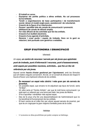 101
- El treball en xarxa.
- Equiparar els partits polítics a altres entitats. No cal processos
burocratitzats.
- Tendir a organitzacions de base participativa i de transformació
social, deixar el model anglo-saxó, assistencial i de voluntariat.
- Creació de la figura d’un interlocutor.
- Pensar i aprofitar tots els canals de comunicació i promoció.
- Utilització de canals de difusió amplia.
- Fer més difusió de les activitats que fan les entitats.
- Creació d’un butlletí electrònic.
- Creació d’una agenda d’activitats.
- Generar i crear punts i espais de trobada, llocs on la gent es
relacioni, tant puntuals com genèrics o estables.
GRUP D’AUTONOMIA I EMANCIPACIÓ
Informació
Un espai, un centre de recursos i serveis per als joves que aglutinés:
punt de trobada, punt d’informació i recursos, punt d’assessorament,
amb espais per possibles reunions, activitats... que fos un lloc de
referència per als joves.
Aquest centre hauria d’estar gestionat per l’ajuntament, amb les fórmules
que ell mateix cregués convenient. Ara bé, en el consell de direcció de l’espai hi
hauria d’haver una implicació directa de les entitats.
- És necessari un espai més cèntric i més gran per als serveis de
joventut.
- Un possible espai, que encara no té adjudicat cap tipus de funció, seria
“El Molí”.
- Un altre seria el “Centre Artístic”, per que té molt bona comunicació i ja
està sent un referent per una bona part dels i les joves de Molins.
- S’ha d’aprofitar i rehabilitar més aquest espai.
- Des de fa anys s’ha fet una descentralització de l’administració que no
ha beneficiat el funcionament de les entitats.
- El barri centre és el millor lloc per ubicar aquest serveis de joventut, per
que és on s’agrupen la gran majoria d’entitats joves de la ciutat.
Habitatge
- L’economia no dóna possibilitats per poder comprar un habitatge.
 