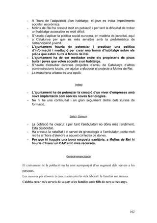 102
- A l’hora de l’adquisició d’un habitatge, el jove es troba impediments
socials i econòmics.
- Molins de Rei ha crescut molt en població i per tant la dificultat de trobar
un habitatge accessible es molt difícil.
- S’hauria d’aplicar la política social europea, en matèria de joventut, aquí
a Catalunya per que és més sensible amb la problemàtica de
l’emancipació juvenil.
- L’ajuntament hauria de potenciar i practicar una política
d’informació i mediació per crear una borsa d’habitatge sobre els
pisos que estan buits a Molins de Rei.
- L’ajuntament ha de ser mediador entre els propietaris de pisos
buits i joves que volen accedir a un habitatge.
- S’hauria d’estudiar diversos projectes d’arreu de Catalunya d’altres
administracions locals, per ajudar a elaborar el projecte a Molins de Rei.
- La masoveria urbana es una opció.
Treball
- L’ajuntament ha de potenciar la creació d’un viver d’empreses amb
nova implantació com són les noves tecnologies.
- No hi ha una continuïtat i un gran seguiment dintre dels cursos de
formació.
Salut i Consum
- La població ha crescut i per tant l’ambulatori no dóna més rendiment.
Està desbordat.
- Ha crescut la natalitat i el servei de ginecologia a l’ambulatori porta molt
retràs a l’hora d’atendre a aquest col·lectiu de dones.
- Per que hi hagués una bona resposta sanitària, a Molins de Rei hi
hauria d’haver un CAP amb més recursos.
General-emancipació
El creixement de la població no ha anat acompanyat d’un augment dels serveis a les
persones.
Les mesures per afavorir la conciliació entre la vida laboral i la familiar són minses.
Caldria crear més serveis de suport a les famílies amb fills de zero a tres anys.
 