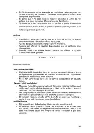104
- En l’àmbit educatiu, el fracàs escolar ve condicionat moltes vegades per
causes econòmiques, familiars... També es poden generar situacions de
desigualtat d’oportunitats.
- Es pensa que hi ha poca oferta de recursos educatius a Molins de Rei
pel que fa a cicles formatius, diferents tipus de Batxillerat...
- No es veu que hi hagi cap problema greu pel que fa a la igualtat d’oportunitats
entre els joves de Molins de Rei; en general, l’opinió és que si un jove vol, té les
mateixes oportunitats que la resta.
Accions
- Creació d’un espai propi per a joves en el Casa de la Vila, un apartat
amb informacions i recursos exclusiu per a joves.
- Apartat de recursos i informacions en el web municipal.
- Accions per afavorir la igualtat d’oportunitats per al col·lectiu amb
discapacitats.
- Creació d’una nova escola bressol pública per afavorir la igualtat
d’oportunitats entre gèneres.
M O B I L I T A T
Problemes i necessitats:
Intercanvis a l’estranger:
- Els joves de Molins de Rei, i tots en general, no tenen informació sobre
les oportunitats que ofereixen les diferents administracions i organismes
per realitzar intercanvis a nivell europeu.
- No es fan servir ni les ajudes ni els serveis especialitzats en aquests
temes.
Transport públic de Rodalies:
- Molins de Rei està ben comunicat amb Barcelona mitjançant el transport
públic, però queda aïllat de la resta de poblacions del voltant, i sobretot
del Vallès i del Baix Llobregat Nord i Sud.
- Les companyies d’autobús que donen servei des del nord de la comarca
ofereixen uns preus molt superiors a l’oferta general de transport.
- El transport nocturn, sobretot el “Nit Bus”, fa un recorregut molt llarg i,
per tant, triga molt més temps en arribar als llocs.
Mobilitat interna:
- El transport intern de la ciutat de Molins es valora positivament.
- Hi ha un problema greu amb l’espai i les amplades de les voreres, que
són petites, i els cotxes no respecten els senyals de trànsit, amb la qual
cosa hi ha molts cotxes que ocupen la vorera i dificulten el pas dels
vianants.
 