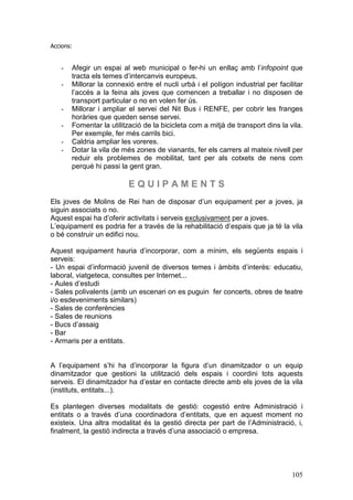 105
Accions:
- Afegir un espai al web municipal o fer-hi un enllaç amb l’infopoint que
tracta els temes d’intercanvis europeus.
- Millorar la connexió entre el nucli urbà i el polígon industrial per facilitar
l’accés a la feina als joves que comencen a treballar i no disposen de
transport particular o no en volen fer ús.
- Millorar i ampliar el servei del Nit Bus i RENFE, per cobrir les franges
horàries que queden sense servei.
- Fomentar la utilització de la bicicleta com a mitjà de transport dins la vila.
Per exemple, fer més carrils bici.
- Caldria ampliar les voreres.
- Dotar la vila de més zones de vianants, fer els carrers al mateix nivell per
reduir els problemes de mobilitat, tant per als cotxets de nens com
perquè hi passi la gent gran.
E Q U I P A M E N T S
Els joves de Molins de Rei han de disposar d’un equipament per a joves, ja
siguin associats o no.
Aquest espai ha d’oferir activitats i serveis exclusivament per a joves.
L’equipament es podria fer a través de la rehabilitació d’espais que ja té la vila
o bé construir un edifici nou.
Aquest equipament hauria d’incorporar, com a mínim, els següents espais i
serveis:
- Un espai d’informació juvenil de diversos temes i àmbits d’interès: educatiu,
laboral, viatgeteca, consultes per Internet...
- Aules d’estudi
- Sales polivalents (amb un escenari on es puguin fer concerts, obres de teatre
i/o esdeveniments similars)
- Sales de conferències
- Sales de reunions
- Bucs d’assaig
- Bar
- Armaris per a entitats.
A l’equipament s’hi ha d’incorporar la figura d’un dinamitzador o un equip
dinamitzador que gestioni la utilització dels espais i coordini tots aquests
serveis. El dinamitzador ha d’estar en contacte directe amb els joves de la vila
(instituts, entitats...).
Es plantegen diverses modalitats de gestió: cogestió entre Administració i
entitats o a través d’una coordinadora d’entitats, que en aquest moment no
existeix. Una altra modalitat és la gestió directa per part de l’Administració, i,
finalment, la gestió indirecta a través d’una associació o empresa.
 
