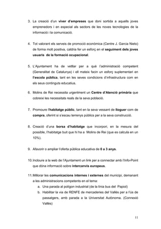 11
3. La creació d’un viver d’empreses que doni sortida a aquells joves
emprenedors i en especial als sectors de les noves tecnologies de la
informació i la comunicació.
4. Tot valorant els serveis de promoció econòmica (Centre J. Garcia Nieto)
de forma molt positiva, caldria fer un esforç en el seguiment dels joves
usuaris de la formació ocupacional.
5. L’Ajuntament ha de vetllar per a què l’administració competent
(Generalitat de Catalunya) i ell mateix facin un esforç suplementari en
l’escola pública, tant en les seves condicions d’infrastructura com en
els seus continguts educatius.
6. Molins de Rei necessita urgentment un Centre d’Atenció primària que
cobreixi les necessitats reals de la seva població.
7. Promoure l'habitatge públic, tant en la seva vessant de lloguer com de
compra, oferint si s’escau terrenys públics per a la seva construcció.
8. Creació d’una borsa d’habitatge que incorpori, en la mesura del
possible, l’habitatge buit que hi ha a Molins de Rei (que es calcula en un
10%).
9. Afavorir o ampliar l’oferta pública educativa de 0 a 3 anys.
10.Incloure a la web de l’Ajuntament un link per a connectar amb l’Info-Point
que dóna informació sobre intercanvis europeus.
11.Millorar les comunicacions internes i externes del municipi, demanant
a les administracions competents en el tema:
a. Una parada al polígon industrial (de la línia bus del Papiol)
b. Habilitar la via de RENFE de mercaderies del Vallès per a l’ús de
passatgers, amb parada a la Universitat Autònoma. (Connexió
Vallès)
 
