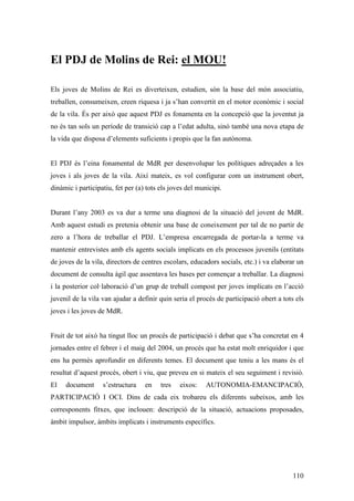 110
El PDJ de Molins de Rei: el MOU!
Els joves de Molins de Rei es diverteixen, estudien, són la base del món associatiu,
treballen, consumeixen, creen riquesa i ja s’han convertit en el motor econòmic i social
de la vila. És per això que aquest PDJ es fonamenta en la concepció que la joventut ja
no és tan sols un període de transició cap a l’edat adulta, sinó també una nova etapa de
la vida que disposa d’elements suficients i propis que la fan autònoma.
El PDJ és l’eina fonamental de MdR per desenvolupar les polítiques adreçades a les
joves i als joves de la vila. Així mateix, es vol configurar com un instrument obert,
dinàmic i participatiu, fet per (a) tots els joves del municipi.
Durant l’any 2003 es va dur a terme una diagnosi de la situació del jovent de MdR.
Amb aquest estudi es pretenia obtenir una base de coneixement per tal de no partir de
zero a l’hora de treballar el PDJ. L’empresa encarregada de portar-la a terme va
mantenir entrevistes amb els agents socials implicats en els processos juvenils (entitats
de joves de la vila, directors de centres escolars, educadors socials, etc.) i va elaborar un
document de consulta àgil que assentava les bases per començar a treballar. La diagnosi
i la posterior col·laboració d’un grup de treball compost per joves implicats en l’acció
juvenil de la vila van ajudar a definir quin seria el procés de participació obert a tots els
joves i les joves de MdR.
Fruit de tot això ha tingut lloc un procés de participació i debat que s’ha concretat en 4
jornades entre el febrer i el maig del 2004, un procés que ha estat molt enriquidor i que
ens ha permès aprofundir en diferents temes. El document que teniu a les mans és el
resultat d’aquest procés, obert i viu, que preveu en si mateix el seu seguiment i revisió.
El document s’estructura en tres eixos: AUTONOMIA-EMANCIPACIÓ,
PARTICIPACIÓ I OCI. Dins de cada eix trobareu els diferents subeixos, amb les
corresponents fitxes, que inclouen: descripció de la situació, actuacions proposades,
àmbit impulsor, àmbits implicats i instruments específics.
 