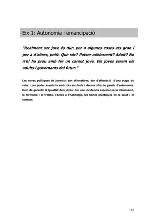 112
Eix 1: Autonomia i emancipació
“Realment ser jove és dur: per a algunes coses ets gran i
per a d’altres, petit. Què sóc? Potser adolescent? Adult? No
n’hi ha prou amb fer un carnet jove. Els joves serem els
adults i governants del futur.”
Les noves polítiques de joventut són afirmatives, són d'afirmació d'una etapa de
vida, i per poder assolir-la amb tots els drets i deures s'ha de gaudir d'autonomia.
Hem de garantir la igualtat dels joves i fer una incidència especial en la informació,
la formació i el treball, l’accés a l’habitatge, les bones pràctiques en la salut i el
consum.
 