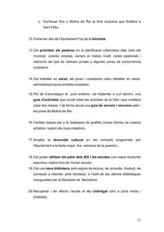 12
c. Continuar fins a Molins de Rei la línia nocturna que finalitza a
Sant Feliu.
12.Fomentar des de l'Ajuntament l'ús de la bicicleta.
13.Cal prioritzar als peatons en la planificació urbanística dels vials del
municipi: voreres àmplies, carrers al mateix nivell, zones peatonals i
restricció del pas de vehicles privats a algunes zones de concurrència
ciutadana.
14.Cal treballar en xarxa, els joves i ciutadants volen treballar en xarxa,
administració-joves-entitats-ciutadans.
15.Per tal d’aconseguir el punt anterior, cal implantar a curt termini, una
guia d’activitats que reculli totes les activitats de la Vila i que s’editarà
cada dos mesos. I de forma anual una guia de serveis i recursos pels i
les joves de Molins de Rei.
16.Facilitar espais per a la realització de grafittis (noves formes de creació
artística i suport als nous creadors).
17.Ampliar la diversitat cultural en els concerts programats per
l'Ajuntament a la festa major, fira, setmana de la joventut...
18.Cal poder utilitzar els patis dels IES i les escoles com espai d'activitat
esportiva i lúdica fora de l’horari escolar.
19.Cal una nova biblioteca amb espais de lectura, de consulta, d’estudi, de
connexió a internet, amb fonoteca, a l’estil de les últimes biblioteques
inaugurades per la Diputació de Barcelona.
20.Recuperar i fer efectiu l’accés al riu Llobregat com a zona verda i
d'esbarjo.
 