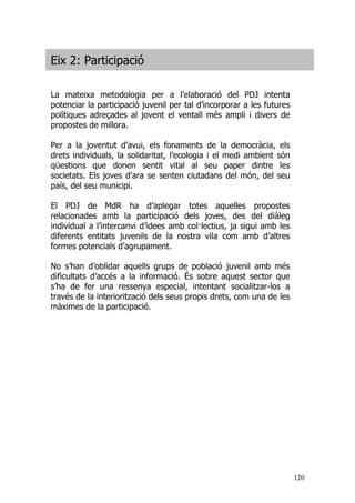 120
Eix 2: Participació
La mateixa metodologia per a l’elaboració del PDJ intenta
potenciar la participació juvenil per tal d’incorporar a les futures
polítiques adreçades al jovent el ventall més ampli i divers de
propostes de millora.
Per a la joventut d’avui, els fonaments de la democràcia, els
drets individuals, la solidaritat, l’ecologia i el medi ambient són
qüestions que donen sentit vital al seu paper dintre les
societats. Els joves d’ara se senten ciutadans del món, del seu
país, del seu municipi.
El PDJ de MdR ha d’aplegar totes aquelles propostes
relacionades amb la participació dels joves, des del diàleg
individual a l’intercanvi d’idees amb col·lectius, ja sigui amb les
diferents entitats juvenils de la nostra vila com amb d’altres
formes potencials d’agrupament.
No s’han d’oblidar aquells grups de població juvenil amb més
dificultats d’accés a la informació. És sobre aquest sector que
s’ha de fer una ressenya especial, intentant socialitzar-los a
través de la interiorització dels seus propis drets, com una de les
màximes de la participació.
 