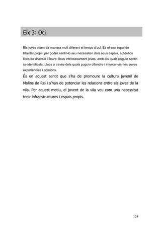 124
Eix 3: Oci
Els joves viuen de manera molt diferent el temps d’oci. És el seu espai de
llibertat propi i per poder sentir-lo seu necessiten dels seus espais, autèntics
llocs de diversió i lleure, llocs intrínsecament joves, amb els quals puguin sentir-
se identificats. Llocs a través dels quals puguin difondre i intercanviar les seves
experiències i opinions.
És en aquest sentit que s’ha de promoure la cultura juvenil de
Molins de Rei i s’han de potenciar les relacions entre els joves de la
vila. Per aquest motiu, el jovent de la vila veu com una necessitat
tenir infraestructures i espais propis.
 