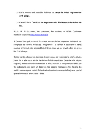 13
21.En la mesura del possible, habilitar un camp de futbol reglamentari
amb gespa.
22.Creació de la Comissió de seguiment del Pla Director de Molins de
Rei.
Acció 23: El document, les propostes, les accions, el MOU! Continuen
mostrant-se al web www.molinsderei.net
A l’annex 3 es pot trobar el document sencer de les propostes –elaborat per
l’empresa de serveis Iniciatives i Programes- i a l’annex 4 adjuntem el llibret
publicat en format més accessible i dinàmic, i que va ser enviat a tots els joves
de 15 a 30 anys.
D’altra banda a la darrera tramesa de correu que es va adreçar a tots/es els/les
joves de la vila es va enviar també un full de seguiment (apareix a la pàgina
següent) de les accions enumerades al mou, indicant la temporalitat d’execució
de cadascuna, així com un detall de les accions realitzades fins llavors. Es
pretén enviar aquest mateix full actualitzat cada sis mesos als/les joves, per tal
que la informació arribi a tots i totes.
 