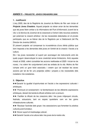 131
ANNEX 5 – PROJECTE: JOVES CREADORS 2006
1. Justificació
L’any 2005, des de la Regidoria de Joventut de Molins de Rei vam iniciar el
Projecte Joves Creadors. Aquest projecte va néixer arran de les demandes
que els joves feien arribar a la informadora del Punt d’Informació Juvenil de la
vila i a la tècnica de Joventut de la corporació a l’entorn dels recursos existents
per potenciar la creació artística i de les necessitats detectades en el procés
participatiu que es va liderar des de la Regidoria per a l'elaboració del Pla
Director de Joventut (MOU!).
El present projecte vol compensar la no-existència d'una oferta pública que
doni resposta a les demandes dels joves en l’àmbit de la creació i l'accés a la
cultura.
Els i les joves necessiten el suport per aconseguir els instruments amb els
quals puguin desenvolupar la seva creativitat sense limitacions. Amb aquesta
missió al 2006, volem consolidar les accions realitzades el 2005 i iniciar-ne de
noves, i ho volem fer conjuntament amb les entitats de la vila. Molins de Rei
compta amb un gran teixit associatiu i creiem que cal recolzar les seves
accions per tal de fer uns projectes sòlids i propers a les necessitats dels
ciutadans i les ciutadanes.
2. Objectius
►►Garantir la igualtat d’oportunitats en l'accés a les expressions culturals i
artístiques.
►► Promoure el coneixement i la familiarització de les diferents expressions
artístiques, deixant de banda la difusió artística com a consum.
►► Facilitar la difusió de les creacions dels i les joves mitjançant circuits,
festivals, actuacions, tant en espais quotidians com en les grans
infraestructures culturals.
►► Recolzar l'activitat dels grups i les associacions que fomenten la pràctica
cultural juvenil amateur.
►► Donar suport al mestissatge cultural.
►►Garantir l’accés a la cultura dels i les joves de la nostra vila.
 