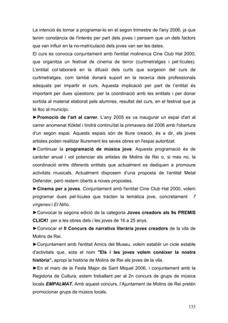 133
La intenció és tornar a programar-lo en el segon trimestre de l'any 2006, ja que
tenim constància de l'interès per part dels joves i pensem que un dels factors
que van influir en la no-matriculació dels joves van ser les dates.
El curs es convoca conjuntament amb l'entitat molinenca Cine Club Hal 2000,
que organitza un festival de cinema de terror (curtmetratges i pel·lícules).
L'entitat col·laborarà en la difusió dels curts que sorgeixin del curs de
curtmetratges, com també donarà suport en la recerca dels professionals
adequats per impartir el curs. Aquesta implicació per part de l’entitat és
important per dues qüestions: per la coordinació amb les entitats i per donar
sortida al material elaborat pels alumnes, resultat del curs, en el festival que ja
té lloc al municipi.
►Promoció de l’art al carrer. L’any 2005 es va inaugurar un espai d'art al
carrer anomenat Kòktel i tindrà continuïtat la primavera del 2006 amb l'obertura
d'un segon espai. Aquests espais són de lliure creació, és a dir, els joves
artistes poden realitzar lliurement les seves obres en l'espai autoritzat.
►Continuar la programació de música jove. Aquesta programació és de
caràcter anual i vol potenciar els artistes de Molins de Rei o, si més no, la
coordinació entre diferents entitats que actualment es dediquen a promoure
activitats musicals. Actualment disposem d’una proposta de l’entitat Metal
Defender, però restem oberts a noves propostes.
►Cinema per a joves. Conjuntament amb l'entitat Cine Club Hal 2000, volem
programar dues pel·lícules que tracten la temàtica jove, concretament 7
vírgenes i El Niño.
►Convocar la segona edició de la categoria Joves creadors als 9s PREMIS
CLICK! per a les obres dels i les joves de 16 a 25 anys.
►Convocar el II Concurs de narrativa literària joves creadors de la vila de
Molins de Rei.
►Conjuntament amb l'entitat Amics del Museu, volem establir un cicle estable
d'activitats que, sota el nom "Els i les joves volem conèixer la nostra
història”, apropi la història de Molins de Rei als joves de la vila.
►En el marc de la Festa Major de Sant Miquel 2006, i conjuntament amb la
Regidoria de Cultura, estem treballant per al 2n concurs de grups de música
locals EMPALMAT. Amb aquest concurs, l’Ajuntament de Molins de Rei pretén
promocionar grups de músics locals.
 