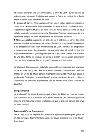 134
El concurs comprèn una fase eliminatòria, el juliol del 2006, durant la qual se
seleccionaran els grups finalistes que tocaran a l'escenari central de la Festa
Major la nit del 28 de setembre de 2006.
► Música al carrer. Amb aquesta activitat volem trobar espais de creació al
carrer en el camp musical. Estem treballant aquesta activitat principalment amb
l'Escola Municipal de Música, on molts joves de la vila porten a terme els seus
estudis musicals; conjuntament amb la Direcció de l'escola, valorem que és una
oportunitat perquè els joves experimentin les actuacions en públic.
►Altres propostes. Aquest és un projecte viu i, sobretot, al servei dels i les
joves de la població i les seves iniciatives. Per tant, la programació resta oberta
a les propostes que ens facin arribar al llarg del 2006, per anar-les programant
a mesura que arribin les propostes, sempre potenciant el treball conjunt i la
implicació de l'entitat o grup de joves que fan la proposta. Creiem que aquesta
és una bona forma de vincular els joves al territori i que aquests assumeixin
una part de la responsabilitat en la gestió i organització dels actes.
La difusió de totes aquestes activitats són un element essencial per promoure
la participació dels joves. Per això estem treballant conjuntament amb les
entitats en un pla de difusió conjunt mitjançant una agenda virtual, que estarà a
la plana del Punt Jove, i uns cartells unificats que permetran donar a conèixer a
la població les activitats organitzades per les entitats dins el Pla Director de
Joventut.
Temporalització
La implantació del present projecte serà al llarg del 2006, tot i que es preveu
que continuï el 2007. A final del 2007, tenim previst fer una valoració global del
projecte amb totes les entitats implicades, ja que el projecte portarà dos anys
en funcionament.
Pressupost-Pla de finançament
Per a l’any 2006, el Negociat de Joventut té aprovat un pressupost global de
21.950 euros per destinar tant al projecte de Joves Creadors com al de Joves i
Participació .
 