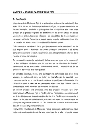 136
ANNEX 6 – JOVES I PARTICIPACIÓ 2006
1.- Justificació
L’Ajuntament de Molins de Rei té la voluntat de potenciar la participació dels
joves de la vila en els diversos projectes estratègics per poder consensuar les
futures polítiques, entenent la participació com la capacitat dels i les joves
d’incidir en el procés de presa de decisions de tot el que afecta les seves
vides: el seu entorn, les seves relacions i les possibilitats de desenvolupament
personal i col·lectiu. Per arribar a assolir aquest objectiu es té present que s’ha
de treballar per a una cultura i una educació més participativa.
Cal fomentar la participació de la gent jove educant en la participació per tal
que tinguin eines i habilitats per poder participar activament i de forma
compromesa amb la societat, i augmentar, així, el capital social a través de la
mateixa pràctica participativa.
És necessari fomentar la participació de les persones joves en la construcció
de les polítiques públiques que els afecten per tal d’ampliar la dimensió
democràtica de les estructures i procediments polítics, i incorporar-los en els
processos de decisió dels afers públics.
En ambdós objectius, doncs, ens plantegem la participació des d’un doble
vessant: la participació com un factor per transformar la societat i per
promoure canvis, en el qual la participació de la gent jove és fonamental; i la
participació com a dret de les persones joves (dret del ciutadà i de la
ciutadana) de poder incidir en les decisions col·lectives.
El present projecte està emmarcat dins dos projectes integrals que s’han
desenvolupat a Molins de Rei: el Pla Director de Participació, que recomanarà
les línies bàsiques de la participació a la vila, i el Pla Director de Joventut a
Molins de Rei, que és una eina adreçada a les i als joves per desenvolupar les
polítiques de joventut de la vila. El Pla Director de Joventut a Molins de Rei
està en el segon any d’implementació.
L’any 2005, l’Ajuntament de Molins de Rei va començar a potenciar una nova
cultura de participació des de la gent més jove de la vila i creà els espais
 
