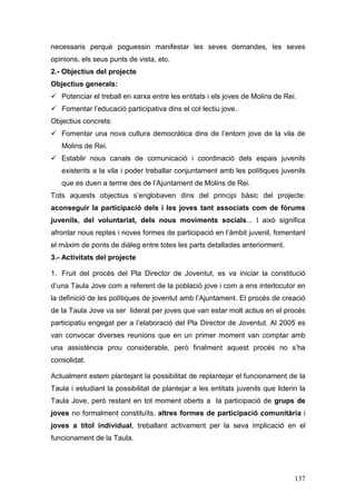 137
necessaris perquè poguessin manifestar les seves demandes, les seves
opinions, els seus punts de vista, etc.
2.- Objectius del projecte
Objectius generals:
Potenciar el treball en xarxa entre les entitats i els joves de Molins de Rei.
Fomentar l’educació participativa dins el col·lectiu jove.
Objectius concrets:
Fomentar una nova cultura democràtica dins de l’entorn jove de la vila de
Molins de Rei.
Establir nous canals de comunicació i coordinació dels espais juvenils
existents a la vila i poder treballar conjuntament amb les polítiques juvenils
que es duen a terme des de l’Ajuntament de Molins de Rei.
Tots aquests objectius s’englobaven dins del principi bàsic del projecte:
aconseguir la participació dels i les joves tant associats com de fòrums
juvenils, del voluntariat, dels nous moviments socials... I això significa
afrontar nous reptes i noves formes de participació en l’àmbit juvenil, fomentant
el màxim de ponts de diàleg entre totes les parts detallades anteriorment.
3.- Activitats del projecte
1. Fruit del procés del Pla Director de Joventut, es va iniciar la constitució
d’una Taula Jove com a referent de la població jove i com a ens interlocutor en
la definició de les polítiques de joventut amb l’Ajuntament. El procés de creació
de la Taula Jove va ser liderat per joves que van estar molt actius en el procés
participatiu engegat per a l’elaboració del Pla Director de Joventut. Al 2005 es
van convocar diverses reunions que en un primer moment van comptar amb
una assistència prou considerable, però finalment aquest procés no s’ha
consolidat.
Actualment estem plantejant la possibilitat de replantejar el funcionament de la
Taula i estudiant la possibilitat de plantejar a les entitats juvenils que liderin la
Taula Jove, però restant en tot moment oberts a la participació de grups de
joves no formalment constituïts, altres formes de participació comunitària i
joves a títol individual, treballant activament per la seva implicació en el
funcionament de la Taula.
 