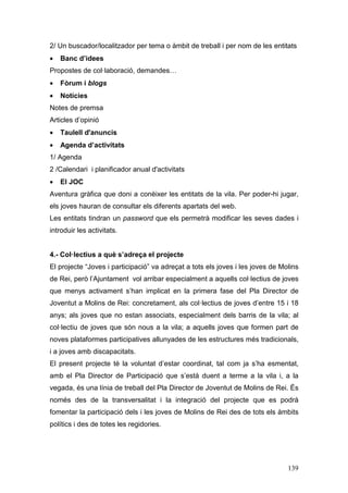 139
2/ Un buscador/localitzador per tema o àmbit de treball i per nom de les entitats
• Banc d’idees
Propostes de col·laboració, demandes…
• Fòrum i blogs
• Notícies
Notes de premsa
Articles d’opinió
• Taulell d'anuncis
• Agenda d’activitats
1/ Agenda
2 /Calendari i planificador anual d'activitats
• El JOC
Aventura gràfica que doni a conèixer les entitats de la vila. Per poder-hi jugar,
els joves hauran de consultar els diferents apartats del web.
Les entitats tindran un password que els permetrà modificar les seves dades i
introduir les activitats.
4.- Col·lectius a què s’adreça el projecte
El projecte “Joves i participació” va adreçat a tots els joves i les joves de Molins
de Rei, però l’Ajuntament vol arribar especialment a aquells col·lectius de joves
que menys activament s’han implicat en la primera fase del Pla Director de
Joventut a Molins de Rei: concretament, als col·lectius de joves d’entre 15 i 18
anys; als joves que no estan associats, especialment dels barris de la vila; al
col·lectiu de joves que són nous a la vila; a aquells joves que formen part de
noves plataformes participatives allunyades de les estructures més tradicionals,
i a joves amb discapacitats.
El present projecte té la voluntat d’estar coordinat, tal com ja s’ha esmentat,
amb el Pla Director de Participació que s’està duent a terme a la vila i, a la
vegada, és una línia de treball del Pla Director de Joventut de Molins de Rei. És
només des de la transversalitat i la integració del projecte que es podrà
fomentar la participació dels i les joves de Molins de Rei des de tots els àmbits
polítics i des de totes les regidories.
 
