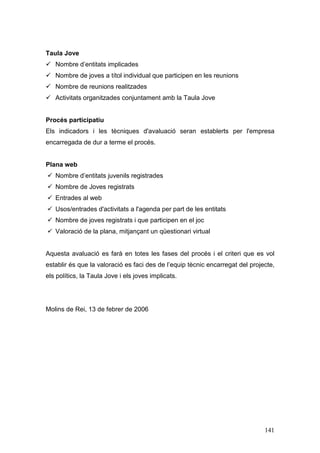 141
Taula Jove
Nombre d’entitats implicades
Nombre de joves a títol individual que participen en les reunions
Nombre de reunions realitzades
Activitats organitzades conjuntament amb la Taula Jove
Procés participatiu
Els indicadors i les tècniques d'avaluació seran establerts per l'empresa
encarregada de dur a terme el procés.
Plana web
Nombre d’entitats juvenils registrades
Nombre de Joves registrats
Entrades al web
Usos/entrades d'activitats a l'agenda per part de les entitats
Nombre de joves registrats i que participen en el joc
Valoració de la plana, mitjançant un qüestionari virtual
Aquesta avaluació es farà en totes les fases del procés i el criteri que es vol
establir és que la valoració es faci des de l’equip tècnic encarregat del projecte,
els polítics, la Taula Jove i els joves implicats.
Molins de Rei, 13 de febrer de 2006
 