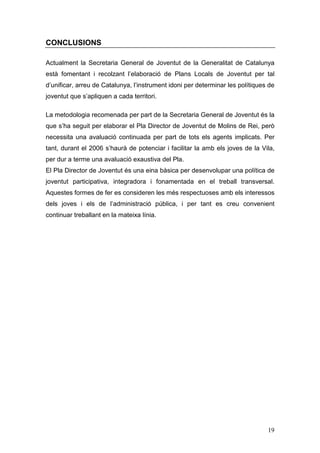 19
CONCLUSIONS
Actualment la Secretaria General de Joventut de la Generalitat de Catalunya
està fomentant i recolzant l’elaboració de Plans Locals de Joventut per tal
d’unificar, arreu de Catalunya, l’instrument idoni per determinar les polítiques de
joventut que s’apliquen a cada territori.
La metodologia recomenada per part de la Secretaria General de Joventut és la
que s’ha seguit per elaborar el Pla Director de Joventut de Molins de Rei, però
necessita una avaluació continuada per part de tots els agents implicats. Per
tant, durant el 2006 s’haurà de potenciar i facilitar la amb els joves de la Vila,
per dur a terme una avaluació exaustiva del Pla.
El Pla Director de Joventut és una eina bàsica per desenvolupar una política de
joventut participativa, integradora i fonamentada en el treball transversal.
Aquestes formes de fer es consideren les més respectuoses amb els interessos
dels joves i els de l’administració pública, i per tant es creu convenient
continuar treballant en la mateixa línia.
 