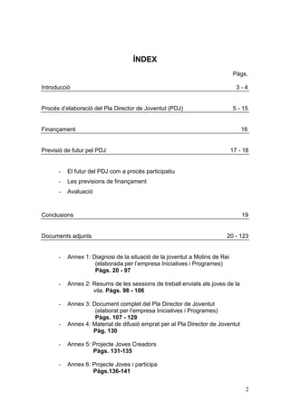2
ÍNDEX
Pàgs.
Introducció 3 - 4
Procés d’elaboració del Pla Director de Joventut (PDJ) 5 - 15
Finançament 16
Previsió de futur pel PDJ 17 - 18
- El futur del PDJ com a procés participatiu
- Les previsions de finançament
- Avaluació
Conclusions 19
Documents adjunts 20 - 123
- Annex 1: Diagnosi de la situació de la joventut a Molins de Rei
(elaborada per l’empresa Iniciatives i Programes)
Pàgs. 20 - 97
- Annex 2: Resums de les sessions de treball enviats als joves de la
vila. Pàgs. 98 - 106
- Annex 3: Document complet del Pla Director de Joventut
(elaborat per l’empresa Iniciatives i Programes)
Pàgs. 107 - 129
- Annex 4: Material de difusió emprat per al Pla Director de Joventut
Pàg. 130
- Annex 5: Projecte Joves Creadors
Pàgs. 131-135
- Annex 6: Projecte Joves i participa
Pàgs.136-141
 