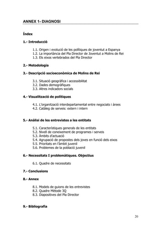 20
ANNEX 1- DIAGNOSI
Índex
1.- Introducció
1.1. Origen i evolució de les polítiques de joventut a Espanya
1.2. La importància del Pla Director de Joventut a Molins de Rei
1.3. Els eixos vertebrados del Pla Director
2.- Metodologia
3.- Descripció socioeconòmica de Molins de Rei
3.1. Situació geogràfica i accessibilitat
3.2. Dades demogràfiques
3.3. Altres indicadors socials
4.- Visualització de polítiques
4.1. L’organització interdepartamental entre negociats i àrees
4.2. Catàleg de serveis: extern i intern
5.- Anàlisi de les entrevistes a les entitats
5.1. Característiques generals de les entitats
5.2. Nivell de coneixement de programes i serveis
5.3. Àmbits d’actuació
5.4. Agrupació de propostes dels joves en funció dels eixos
5.5. Prioritats en l’àmbit juvenil
5.6. Problemes de la població juvenil
6.- Necessitats I problemàtiques. Objectius
6.1. Quadre de necessitats
7.- Conclusions
8.- Annex
8.1. Models de guions de les entrevistes
8.2. Quadre Mètode 3Q
8.3. Diapositives del Pla Director
9.- Bibliografia
 