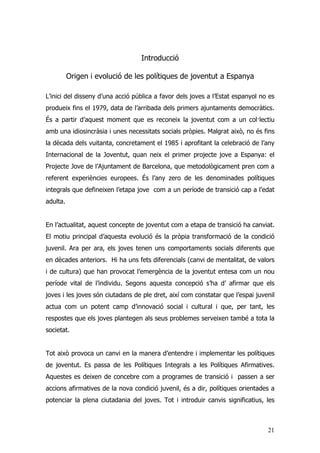 21
Introducció
Origen i evolució de les polítiques de joventut a Espanya
L’inici del disseny d’una acció pública a favor dels joves a l’Estat espanyol no es
produeix fins el 1979, data de l’arribada dels primers ajuntaments democràtics.
És a partir d’aquest moment que es reconeix la joventut com a un col·lectiu
amb una idiosincràsia i unes necessitats socials pròpies. Malgrat això, no és fins
la dècada dels vuitanta, concretament el 1985 i aprofitant la celebració de l’any
Internacional de la Joventut, quan neix el primer projecte jove a Espanya: el
Projecte Jove de l’Ajuntament de Barcelona, que metodològicament pren com a
referent experiències europees. És l’any zero de les denominades polítiques
integrals que defineixen l’etapa jove com a un període de transició cap a l’edat
adulta.
En l’actualitat, aquest concepte de joventut com a etapa de transició ha canviat.
El motiu principal d’aquesta evolució és la pròpia transformació de la condició
juvenil. Ara per ara, els joves tenen uns comportaments socials diferents que
en dècades anteriors. Hi ha uns fets diferencials (canvi de mentalitat, de valors
i de cultura) que han provocat l’emergència de la joventut entesa com un nou
període vital de l’individu. Segons aquesta concepció s’ha d’ afirmar que els
joves i les joves són ciutadans de ple dret, així com constatar que l’espai juvenil
actua com un potent camp d’innovació social i cultural i que, per tant, les
respostes que els joves plantegen als seus problemes serveixen també a tota la
societat.
Tot això provoca un canvi en la manera d’entendre i implementar les polítiques
de joventut. Es passa de les Polítiques Integrals a les Polítiques Afirmatives.
Aquestes es deixen de concebre com a programes de transició i passen a ser
accions afirmatives de la nova condició juvenil, és a dir, polítiques orientades a
potenciar la plena ciutadania del joves. Tot i introduir canvis significatius, les
 