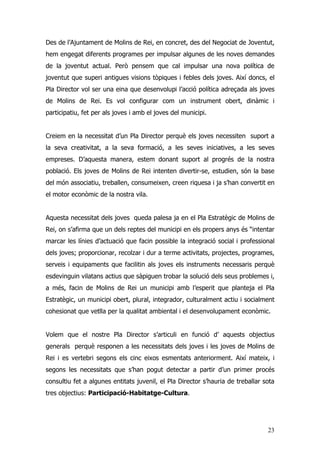 23
Des de l’Ajuntament de Molins de Rei, en concret, des del Negociat de Joventut,
hem engegat diferents programes per impulsar algunes de les noves demandes
de la joventut actual. Però pensem que cal impulsar una nova política de
joventut que superi antigues visions tòpiques i febles dels joves. Així doncs, el
Pla Director vol ser una eina que desenvolupi l’acció política adreçada als joves
de Molins de Rei. Es vol configurar com un instrument obert, dinàmic i
participatiu, fet per als joves i amb el joves del municipi.
Creiem en la necessitat d’un Pla Director perquè els joves necessiten suport a
la seva creativitat, a la seva formació, a les seves iniciatives, a les seves
empreses. D’aquesta manera, estem donant suport al progrés de la nostra
població. Els joves de Molins de Rei intenten divertir-se, estudien, són la base
del món associatiu, treballen, consumeixen, creen riquesa i ja s’han convertit en
el motor econòmic de la nostra vila.
Aquesta necessitat dels joves queda palesa ja en el Pla Estratègic de Molins de
Rei, on s’afirma que un dels reptes del municipi en els propers anys és “intentar
marcar les línies d’actuació que facin possible la integració social i professional
dels joves; proporcionar, recolzar i dur a terme activitats, projectes, programes,
serveis i equipaments que facilitin als joves els instruments necessaris perquè
esdevinguin vilatans actius que sàpiguen trobar la solució dels seus problemes i,
a més, facin de Molins de Rei un municipi amb l’esperit que planteja el Pla
Estratègic, un municipi obert, plural, integrador, culturalment actiu i socialment
cohesionat que vetlla per la qualitat ambiental i el desenvolupament econòmic.
Volem que el nostre Pla Director s’articuli en funció d’ aquests objectius
generals perquè responen a les necessitats dels joves i les joves de Molins de
Rei i es vertebri segons els cinc eixos esmentats anteriorment. Així mateix, i
segons les necessitats que s’han pogut detectar a partir d’un primer procés
consultiu fet a algunes entitats juvenil, el Pla Director s’hauria de treballar sota
tres objectius: Participació-Habitatge-Cultura.
 
