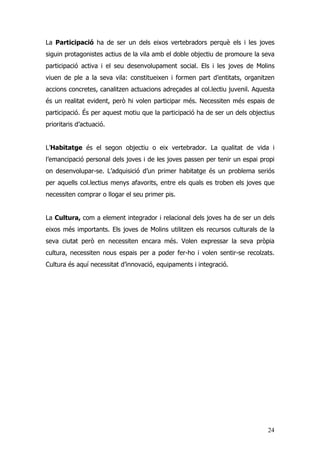 24
La Participació ha de ser un dels eixos vertebradors perquè els i les joves
siguin protagonistes actius de la vila amb el doble objectiu de promoure la seva
participació activa i el seu desenvolupament social. Els i les joves de Molins
viuen de ple a la seva vila: constitueixen i formen part d’entitats, organitzen
accions concretes, canalitzen actuacions adreçades al col.lectiu juvenil. Aquesta
és un realitat evident, però hi volen participar més. Necessiten més espais de
participació. És per aquest motiu que la participació ha de ser un dels objectius
prioritaris d’actuació.
L’Habitatge és el segon objectiu o eix vertebrador. La qualitat de vida i
l’emancipació personal dels joves i de les joves passen per tenir un espai propi
on desenvolupar-se. L’adquisició d’un primer habitatge és un problema seriós
per aquells col.lectius menys afavorits, entre els quals es troben els joves que
necessiten comprar o llogar el seu primer pis.
La Cultura, com a element integrador i relacional dels joves ha de ser un dels
eixos més importants. Els joves de Molins utilitzen els recursos culturals de la
seva ciutat però en necessiten encara més. Volen expressar la seva pròpia
cultura, necessiten nous espais per a poder fer-ho i volen sentir-se recolzats.
Cultura és aquí necessitat d’innovació, equipaments i integració.
 