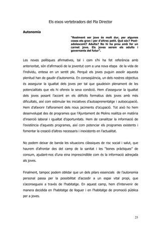 25
Els eixos vertebradors del Pla Director
Autonomia
“Realment ser jove és molt dur, per algunes
coses ets gran i per d’altres petit. Què sóc? Post-
adolescent? Adulta? No hi ha prou amb fer un
carnet jove. Els joves serem els adults i
governants del futur”.
Les noves polítiques afirmatives, tal i com s’hi ha fet referència amb
anterioritat, són d’afirmació de la joventut com a una nova etapa de la vida de
l’individu, entesa en un sentit ple. Perquè els joves puguin assolir aquesta
plenitud han de gaudir d’autonomia. En conseqüència, un dels nostres objectius
és assegurar la igualtat dels joves per tal que gaudeixin plenament de les
potencialitats que els hi ofereix la seva condició. Hem d’assegurar la igualtat
dels joves posant l’accent en els dèficits formatius dels joves amb més
dificultats, així com estimular les iniciatives d’autoaprenentatge i autoocupació.
Hem d’afavorir l’aflorament dels nous jaciments d’ocupació. Tot això ho hem
desenvolupat des de programes que l’Ajuntament de Molins realitza en matèria
d’inserció laboral i igualtat d’oportunitats. Hem de canalitzar la informació de
l’existència d’aquests programes, així com potenciar els programes existents i
fomentar la creació d’altres necessaris i inexistents en l’actualitat.
No podem deixar de banda les situacions clàssiques de risc social i salut, que
haurem d’afrontar des del camp de la sanitat i les “bones pràctiques” de
consum, ajudant-nos d’una eina imprescindible com és la informació adreçada
als joves.
Finalment, tampoc podem oblidar que un dels pilars essencials de l’autonomia
personal passa per la possibilitat d’accedir a un espai vital propi, que
s’aconsegueix a través de l’habitatge. En aquest camp, hem d’intervenir de
manera decidida en l’habitatge de lloguer i en l’habitatge de promoció pública
per a joves.
 