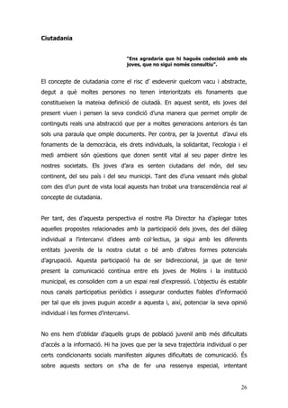 26
Ciutadania
“Ens agradaria que hi hagués codecisió amb els
joves, que no sigui només consultiu”.
El concepte de ciutadania corre el risc d’ esdevenir quelcom vacu i abstracte,
degut a què moltes persones no tenen interioritzats els fonaments que
constitueixen la mateixa definició de ciutadà. En aquest sentit, els joves del
present viuen i pensen la seva condició d’una manera que permet omplir de
continguts reals una abstracció que per a moltes generacions anteriors és tan
sols una paraula que omple documents. Per contra, per la joventut d’avui els
fonaments de la democràcia, els drets individuals, la solidaritat, l’ecologia i el
medi ambient són qüestions que donen sentit vital al seu paper dintre les
nostres societats. Els joves d’ara es senten ciutadans del món, del seu
continent, del seu país i del seu municipi. Tant des d’una vessant més global
com des d’un punt de vista local aquests han trobat una transcendència real al
concepte de ciutadania.
Per tant, des d’aquesta perspectiva el nostre Pla Director ha d’aplegar totes
aquelles propostes relacionades amb la participació dels joves, des del diàleg
individual a l’intercanvi d’idees amb col·lectius, ja sigui amb les diferents
entitats juvenils de la nostra ciutat o bé amb d’altres formes potencials
d’agrupació. Aquesta participació ha de ser bidireccional, ja que de tenir
present la comunicació contínua entre els joves de Molins i la institució
municipal, es consoliden com a un espai real d’expressió. L’objectiu és establir
nous canals participatius periòdics i assegurar conductes fiables d’informació
per tal que els joves puguin accedir a aquesta i, així, potenciar la seva opinió
individual i les formes d’intercanvi.
No ens hem d’oblidar d’aquells grups de població juvenil amb més dificultats
d’accés a la informació. Hi ha joves que per la seva trajectòria individual o per
certs condicionants socials manifesten algunes dificultats de comunicació. És
sobre aquests sectors on s’ha de fer una ressenya especial, intentant
 