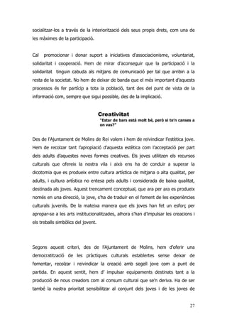 27
socialitzar-los a través de la interiorització dels seus propis drets, com una de
les màximes de la participació.
Cal promocionar i donar suport a iniciatives d’associacionisme, voluntariat,
solidaritat i cooperació. Hem de mirar d’aconseguir que la participació i la
solidaritat tinguin cabuda als mitjans de comunicació per tal que arribin a la
resta de la societat. No hem de deixar de banda que el més important d’aquests
processos és fer partícip a tota la població, tant des del punt de vista de la
informació com, sempre que sigui possible, des de la implicació.
Creativitat
“Estar de bars està molt bé, però si te’n canses a
on vas?”
Des de l’Ajuntament de Molins de Rei volem i hem de reivindicar l’estètica jove.
Hem de recolzar tant l’apropiació d’aquesta estètica com l’acceptació per part
dels adults d’aquestes noves formes creatives. Els joves utilitzen els recursos
culturals que ofereix la nostra vila i això ens ha de conduir a superar la
dicotomia que es produeix entre cultura artística de mitjana o alta qualitat, per
adults, i cultura artística no entesa pels adults i considerada de baixa qualitat,
destinada als joves. Aquest trencament conceptual, que ara per ara es produeix
només en una direcció, la jove, s’ha de traduir en el foment de les experiències
culturals juvenils. De la mateixa manera que els joves han fet un esforç per
apropar-se a les arts institucionalitzades, alhora s’han d’impulsar les creacions i
els treballs simbòlics del jovent.
Segons aquest criteri, des de l’Ajuntament de Molins, hem d’oferir una
democratització de les pràctiques culturals establertes sense deixar de
fomentar, recolzar i reivindicar la creació amb segell jove com a punt de
partida. En aquest sentit, hem d’ impulsar equipaments destinats tant a la
producció de nous creadors com al consum cultural que se’n deriva. Ha de ser
també la nostra prioritat sensibilitzar al conjunt dels joves i de les joves de
 