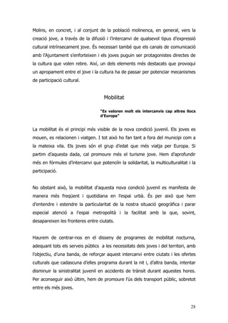 28
Molins, en concret, i al conjunt de la població molinenca, en general, vers la
creació jove, a través de la difusió i l’intercanvi de qualsevol tipus d’expressió
cultural intrínsecament jove. És necessari també que els canals de comunicació
amb l’Ajuntament s’enforteixen i els joves puguin ser protagonistes directes de
la cultura que volen rebre. Així, un dels elements més destacats que provoqui
un apropament entre el jove i la cultura ha de passar per potenciar mecanismes
de participació cultural.
Mobilitat
“Es valoren molt els intercanvis cap altres llocs
d’Europa”
La mobilitat és el principi més visible de la nova condició juvenil. Els joves es
mouen, es relacionen i viatgen. I tot això ho fan tant a fora del municipi com a
la mateixa vila. Els joves són el grup d’edat que més viatja per Europa. Si
partim d’aquesta dada, cal promoure més el turisme jove. Hem d’aprofundir
més en fórmules d’intercanvi que potenciïn la solidaritat, la multiculturalitat i la
participació.
No obstant això, la mobilitat d’aquesta nova condició juvenil es manifesta de
manera més freqüent i quotidiana en l’espai urbà. És per això que hem
d’entendre i estendre la particularitat de la nostra situació geogràfica i parar
especial atenció a l’espai metropolità i la facilitat amb la que, sovint,
desapareixen les fronteres entre ciutats.
Haurem de centrar-nos en el disseny de programes de mobilitat nocturna,
adequant tots els serveis públics a les necessitats dels joves i del territori, amb
l’objectiu, d’una banda, de reforçar aquest intercanvi entre ciutats i les ofertes
culturals que cadascuna d’elles programa durant la nit i, d’altra banda, intentar
disminuir la sinistralitat juvenil en accidents de trànsit durant aquestes hores.
Per aconseguir això últim, hem de promoure l’ús dels transport públic, sobretot
entre els més joves.
 