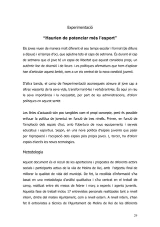 29
Experimentació
“Haurien de potenciar més l’esport”
Els joves viuen de manera molt diferent el seu temps escolar i formal (de dilluns
a dijous) i el temps d’oci, que aglutina tots el caps de setmana. És durant el cap
de setmana que el jove té un espai de llibertat que aquest considera propi, un
autèntic lloc de diversió i de lleure. Les polítiques afirmatives que hem d’aplicar
han d’articular aquest àmbit, com a un eix central de la nova condició juvenil.
D’altra banda, el camp de l’experimentació aconsegueix atreure al jove cap a
altres vessants de la seva vida, transformant-les i vertebrant-les. És aquí on rau
la seva importància i la necessitat, per part de les administracions, d’oferir
polítiques en aquest sentit.
Les línies d’actuació són poc tangibles com el propi concepte, però és possible
enfocar la política de joventut en funció de tres nivells. Primer, en funció de
l’ampliació dels espais d’oci, amb l’obertura de nous equipaments i serveis
educatius i esportius. Segon, en una nova política d’espais juvenils que passi
per l’apropiació i l’ocupació dels espais pels propis joves. I, tercer, ha d’oferir
espais d’accés les noves tecnologies.
Metodologia
Aquest document és el recull de les aportacions i propostes de diferents actors
socials i participants actius de la vila de Molins de Rei, amb l’objectiu final de
millorar la qualitat de vida del municipi. De fet, la recollida d’informació s’ha
basat en una metodologia d’anàlisi qualitativa i s’ha centrat en el treball de
camp, realitzat entre els mesos de febrer i març a experts i agents juvenils.
Aquesta fase de treball inclou 17 entrevistes personals realitzades tant a nivell
intern, dintre del mateix Ajuntament, com a nivell extern. A nivell intern, s’han
fet 8 entrevistes a tècnics de l’Ajuntament de Molins de Rei de les diferents
 