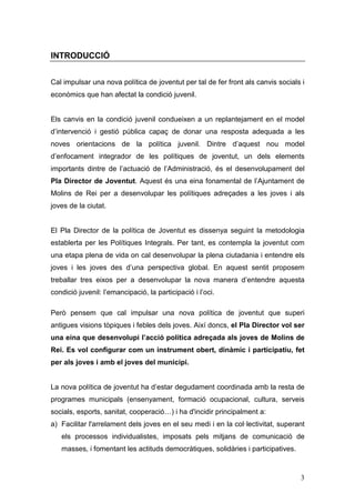 3
INTRODUCCIÓ
Cal impulsar una nova política de joventut per tal de fer front als canvis socials i
econòmics que han afectat la condició juvenil.
Els canvis en la condició juvenil condueixen a un replantejament en el model
d’intervenció i gestió pública capaç de donar una resposta adequada a les
noves orientacions de la política juvenil. Dintre d’aquest nou model
d’enfocament integrador de les polítiques de joventut, un dels elements
importants dintre de l’actuació de l’Administració, és el desenvolupament del
Pla Director de Joventut. Aquest és una eina fonamental de l’Ajuntament de
Molins de Rei per a desenvolupar les polítiques adreçades a les joves i als
joves de la ciutat.
El Pla Director de la política de Joventut es dissenya seguint la metodologia
establerta per les Polítiques Integrals. Per tant, es contempla la joventut com
una etapa plena de vida on cal desenvolupar la plena ciutadania i entendre els
joves i les joves des d’una perspectiva global. En aquest sentit proposem
treballar tres eixos per a desenvolupar la nova manera d’entendre aquesta
condició juvenil: l’emancipació, la participació i l’oci.
Però pensem que cal impulsar una nova política de joventut que superi
antigues visions tòpiques i febles dels joves. Així doncs, el Pla Director vol ser
una eina que desenvolupi l’acció política adreçada als joves de Molins de
Rei. Es vol configurar com un instrument obert, dinàmic i participatiu, fet
per als joves i amb el joves del municipi.
La nova política de joventut ha d’estar degudament coordinada amb la resta de
programes municipals (ensenyament, formació ocupacional, cultura, serveis
socials, esports, sanitat, cooperació…) i ha d'incidir principalment a:
a) Facilitar l'arrelament dels joves en el seu medi i en la col·lectivitat, superant
els processos individualistes, imposats pels mitjans de comunicació de
masses, i fomentant les actituds democràtiques, solidàries i participatives.
 