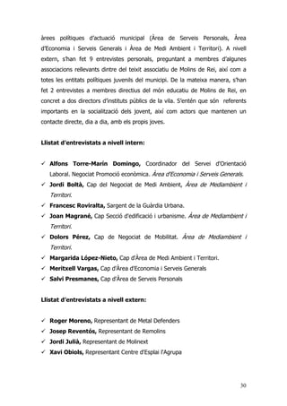 30
àrees polítiques d’actuació municipal (Àrea de Serveis Personals, Àrea
d’Economia i Serveis Generals i Àrea de Medi Ambient i Territori). A nivell
extern, s’han fet 9 entrevistes personals, preguntant a membres d’algunes
associacions rellevants dintre del teixit associatiu de Molins de Rei, així com a
totes les entitats polítiques juvenils del municipi. De la mateixa manera, s’han
fet 2 entrevistes a membres directius del món educatiu de Molins de Rei, en
concret a dos directors d’instituts públics de la vila. S’entén que són referents
importants en la socialització dels jovent, així com actors que mantenen un
contacte directe, dia a dia, amb els propis joves.
Llistat d’entrevistats a nivell intern:
Alfons Torre-Marín Domingo, Coordinador del Servei d'Orientació
Laboral. Negociat Promoció econòmica. Àrea d'Economia i Serveis Generals.
Jordi Boltà, Cap del Negociat de Medi Ambient, Àrea de Mediambient i
Territori.
Francesc Roviralta, Sargent de la Guàrdia Urbana.
Joan Magrané, Cap Secció d'edificació i urbanisme. Àrea de Mediambient i
Territori.
Dolors Pérez, Cap de Negociat de Mobilitat. Àrea de Mediambient i
Territori.
Margarida López-Nieto, Cap d'Àrea de Medi Ambient i Territori.
Meritxell Vargas, Cap d'Àrea d'Economia i Serveis Generals
Salvi Presmanes, Cap d'Àrea de Serveis Personals
Llistat d’entrevistats a nivell extern:
Roger Moreno, Representant de Metal Defenders
Josep Reventós, Representant de Remolins
Jordi Julià, Representant de Molinext
Xavi Obiols, Representant Centre d'Esplai l'Agrupa
 
