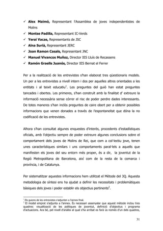 31
Alex Maimó, Representant l'Assamblea de joves independentistes de
Molins
Montse Padilla, Representant IC-Verds
Yerai Vacas, Representants de JSC
Aïna Surià, Representant JERC
Joan Ramon Casals, Representant JNC
Manuel Vivancos Muñoz, Director IES Lluís de Recassens
Ramón Graells Juanós, Director IES Bernat el Ferrer
Per a la realització de les entrevistes s’han elaborat tres qüestionaris models.
Un per a les entrevistes a nivell intern i dos per aquelles altres orientades a les
entitats i al teixit educatiu1
. Les preguntes del guió han estat preguntes
tancades i obertes. Les primeres, s’han construït amb la finalitat d’ extreure la
informació necessària sense córrer el risc de poder perdre dades interessants.
De totes maneres s’han inclòs preguntes de caire obert per a obtenir possibles
informacions que venen donades a través de l’espontaneïtat que dóna la no
codificació de les entrevistes.
Alhora s’han consultat algunes enquestes d’interès, procedents d’estadístiques
oficials, amb l’objectiu sempre de poder extreure algunes conclusions sobre el
comportament dels joves de Molins de Rei, que com a col·lectiu jove, tenen
unes característiques similars i uns comportaments paral·lels a aquells que
manifesten els joves del seu entorn més proper, és a dir, la joventut de la
Regió Metropolitana de Barcelona, així com de la resta de la comarca i
província, i de Catalunya.
Per sistematitzar aquestes informacions hem utilitzat el Mètode del 3Q. Aquesta
metodologia de síntesi ens ha ajudat a definir les necessitats i problemàtiques
bàsiques dels joves i poder establir els objectius pertinents2
.
1
Els guions de les entrevistes s’adjunten a l’annex final.
2
El model emprat s’adjunta a l’annex. És necessari assenyalar que aquest mètode inclou tres
quadres: visualització de les politiques de joventut, definició d’objectius i programa
d’actuacions. Ara bé, pel nivell d’anàlisi al qual s’ha arribat es farà ús només d’un dels quadres,
 