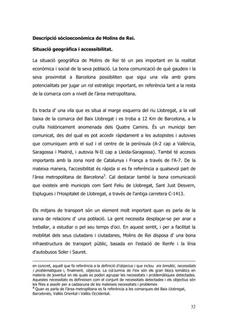 32
Descripció sòcioeconòmica de Molins de Rei.
Situació geogràfica i accessibilitat.
La situació geogràfica de Molins de Rei té un pes important en la realitat
econòmica i social de la seva població. La bona comunicació de què gaudeix i la
seva proximitat a Barcelona possibiliten que sigui una vila amb grans
potencialitats per jugar un rol estratègic important, en referència tant a la resta
de la comarca com a nivell de l'àrea metropolitana.
Es tracta d' una vila que es situa al marge esquerra del riu Llobregat, a la vall
baixa de la comarca del Baix Llobregat i es troba a 12 Km de Barcelona, a la
cruïlla històricament anomenada dels Quatre Camins. És un municipi ben
comunicat, des del qual es pot accedir ràpidament a les autopistes i autovies
que comuniquen amb el sud i el centre de la península (A-2 cap a València,
Saragossa i Madrid, i autovia N-II cap a Lleida-Saragossa). També té accesos
importants amb la zona nord de Catalunya i França a través de l'A-7. De la
mateixa manera, l'accesibilitat és ràpida si es fa referència a qualsevol part de
l'àrea metropolitana de Barcelona3
. Cal destacar també la bona comunicació
que existeix amb municipis com Sant Feliu de Llobregat, Sant Just Desvern,
Esplugues i l'Hospitalet de Llobregat, a través de l'antiga carretera C-1413.
Els mitjans de transport són un element molt important quan es parla de la
xarxa de relacions d' una població. La gent necessita desplaçar-se per anar a
treballar, a estudiar o pel seu temps d'oci. En aquest sentit, i per a facilitat la
mobilitat dels seus ciutadans i ciutadanes, Molins de Rei disposa d' una bona
infraestructura de transport públic, basada en l'estació de Renfe i la línia
d'autobusos Soler i Sauret.
en concret, aquell que fa referència a la definició d’objecius i que inclou eix temàtic, necessitats
i problemàtiques i, finalment, objecius. La col.lumna de l’eix són els gran blocs temàtics en
materia de joventut en els quals es poden agrupar les necessitats i problemàtiques detectades.
Aquestes necessitats es defineixen com el conjunt de necessitats detectades i els objectius són
les fites a assolir per a cadascuna de les mateixes necessitats i problemes
3
Quan es parla de l'àrea metroplitana es fa referència a les comarques del Baix Llobregat,
Barcelonès, Vallès Oriental i Vallès Occidental.
 