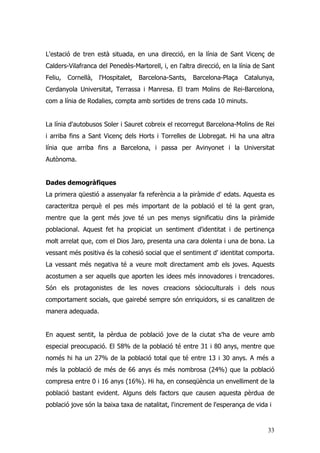 33
L'estació de tren està situada, en una direcció, en la línia de Sant Vicenç de
Calders-Vilafranca del Penedès-Martorell, i, en l'altra direcció, en la línia de Sant
Feliu, Cornellà, l'Hospitalet, Barcelona-Sants, Barcelona-Plaça Catalunya,
Cerdanyola Universitat, Terrassa i Manresa. El tram Molins de Rei-Barcelona,
com a línia de Rodalies, compta amb sortides de trens cada 10 minuts.
La línia d'autobusos Soler i Sauret cobreix el recorregut Barcelona-Molins de Rei
i arriba fins a Sant Vicenç dels Horts i Torrelles de Llobregat. Hi ha una altra
línia que arriba fins a Barcelona, i passa per Avinyonet i la Universitat
Autònoma.
Dades demogràfiques
La primera qüestió a assenyalar fa referència a la piràmide d' edats. Aquesta es
caracteritza perquè el pes més important de la població el té la gent gran,
mentre que la gent més jove té un pes menys significatiu dins la piràmide
poblacional. Aquest fet ha propiciat un sentiment d'identitat i de pertinença
molt arrelat que, com el Dios Jaro, presenta una cara dolenta i una de bona. La
vessant més positiva és la cohesió social que el sentiment d' identitat comporta.
La vessant més negativa té a veure molt directament amb els joves. Aquests
acostumen a ser aquells que aporten les idees més innovadores i trencadores.
Són els protagonistes de les noves creacions sòcioculturals i dels nous
comportament socials, que gairebé sempre són enriquidors, si es canalitzen de
manera adequada.
En aquest sentit, la pèrdua de població jove de la ciutat s'ha de veure amb
especial preocupació. El 58% de la població té entre 31 i 80 anys, mentre que
només hi ha un 27% de la població total que té entre 13 i 30 anys. A més a
més la població de més de 66 anys és més nombrosa (24%) que la població
compresa entre 0 i 16 anys (16%). Hi ha, en conseqüència un envelliment de la
població bastant evident. Alguns dels factors que causen aquesta pèrdua de
població jove són la baixa taxa de natalitat, l'increment de l'esperança de vida i
 