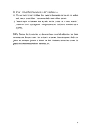 4
b) Crear i millorar la infrastructura de serveis als joves.
c) Afavorir l'autonomia individual dels joves fent especial atenció als col·lectius
amb menys possibilitats i compensant els desequilibris socials.
d) Desenvolupar activament tots aquells àmbits propis de la nova condició
juvenil des d'una òptica global i integral i amb una concepció afirmativa de la
joventut.
El Pla Director de Joventut és un document que recull els objectius, les línies
estratègiques, les propostes i les actuacions que es desenvoluparan de forma
global en polítiques juvenils a Molins de Rei; i defineix també les formes de
gestió i les àrees responsables de l’execució.
 