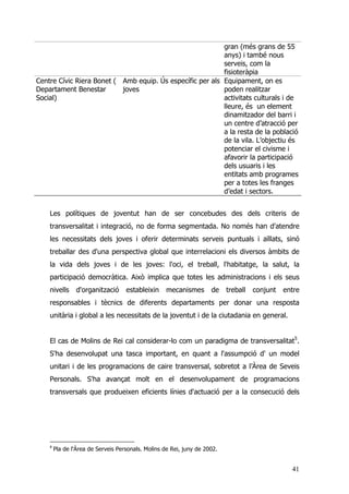 41
gran (més grans de 55
anys) i també nous
serveis, com la
fisioteràpia
Centre Cívic Riera Bonet (
Departament Benestar
Social)
Amb equip. Ús específic per als
joves
Equipament, on es
poden realitzar
activitats culturals i de
lleure, és un element
dinamitzador del barri i
un centre d’atracció per
a la resta de la població
de la vila. L’objectiu és
potenciar el civisme i
afavorir la participació
dels usuaris i les
entitats amb programes
per a totes les franges
d’edat i sectors.
Les polítiques de joventut han de ser concebudes des dels criteris de
transversalitat i integració, no de forma segmentada. No només han d'atendre
les necessitats dels joves i oferir determinats serveis puntuals i aïllats, sinó
treballar des d'una perspectiva global que interrelacioni els diversos àmbits de
la vida dels joves i de les joves: l'oci, el treball, l'habitatge, la salut, la
participació democràtica. Això implica que totes les administracions i els seus
nivells d'organització estableixin mecanismes de treball conjunt entre
responsables i tècnics de diferents departaments per donar una resposta
unitària i global a les necessitats de la joventut i de la ciutadania en general.
El cas de Molins de Rei cal considerar-lo com un paradigma de transversalitat5
.
S'ha desenvolupat una tasca important, en quant a l'assumpció d' un model
unitari i de les programacions de caire transversal, sobretot a l’Àrea de Seveis
Personals. S'ha avançat molt en el desenvolupament de programacions
transversals que produeixen eficients línies d'actuació per a la consecució dels
5
Pla de l'Àrea de Serveis Personals. Molins de Rei, juny de 2002.
 