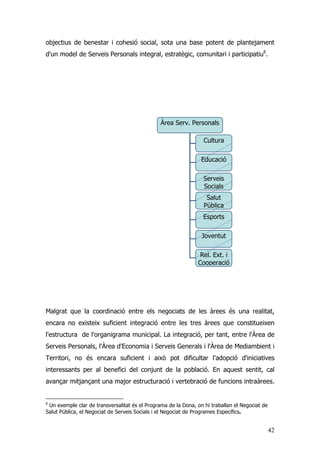 42
objectius de benestar i cohesió social, sota una base potent de plantejament
d'un model de Serveis Personals integral, estratègic, comunitari i participatiu6
.
Malgrat que la coordinació entre els negociats de les àrees és una realitat,
encara no existeix suficient integració entre les tres àrees que constitueixen
l'estructura de l'organigrama municipal. La integració, per tant, entre l'Àrea de
Serveis Personals, l'Àrea d'Economia i Serveis Generals i l'Àrea de Mediambient i
Territori, no és encara suficient i això pot dificultar l'adopció d'iniciatives
interessants per al benefici del conjunt de la població. En aquest sentit, cal
avançar mitjançant una major estructuració i vertebració de funcions intraàrees.
6
Un exemple clar de transversalitat és el Programa de la Dona, on hi traballan el Negociat de
Salut Pública, el Negociat de Serveis Socials i el Negociat de Programes Específics.
Àrea Serv. Personals
Cultura
Educació
Serveis
Socials
Salut
Pública
Esports
Joventut
Rel. Ext. i
Cooperació
 