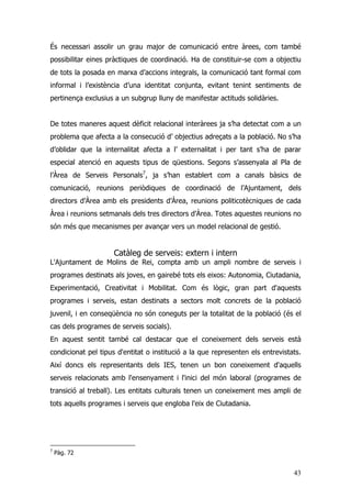 43
És necessari assolir un grau major de comunicació entre àrees, com també
possibilitar eines pràctiques de coordinació. Ha de constituir-se com a objectiu
de tots la posada en marxa d’accions integrals, la comunicació tant formal com
informal i l’existència d’una identitat conjunta, evitant tenint sentiments de
pertinença exclusius a un subgrup lluny de manifestar actituds solidàries.
De totes maneres aquest dèficit relacional interàrees ja s’ha detectat com a un
problema que afecta a la consecució d’ objectius adreçats a la població. No s’ha
d’oblidar que la internalitat afecta a l’ externalitat i per tant s’ha de parar
especial atenció en aquests tipus de qüestions. Segons s’assenyala al Pla de
l’Àrea de Serveis Personals7
, ja s’han establert com a canals bàsics de
comunicació, reunions periòdiques de coordinació de l’Ajuntament, dels
directors d’Àrea amb els presidents d’Àrea, reunions politicotècniques de cada
Àrea i reunions setmanals dels tres directors d’Àrea. Totes aquestes reunions no
són més que mecanismes per avançar vers un model relacional de gestió.
Catàleg de serveis: extern i intern
L'Ajuntament de Molins de Rei, compta amb un ampli nombre de serveis i
programes destinats als joves, en gairebé tots els eixos: Autonomia, Ciutadania,
Experimentació, Creativitat i Mobilitat. Com és lògic, gran part d'aquests
programes i serveis, estan destinats a sectors molt concrets de la població
juvenil, i en conseqüència no són coneguts per la totalitat de la població (és el
cas dels programes de serveis socials).
En aquest sentit també cal destacar que el coneixement dels serveis està
condicionat pel tipus d'entitat o institució a la que representen els entrevistats.
Així doncs els representants dels IES, tenen un bon coneixement d'aquells
serveis relacionats amb l'ensenyament i l'inici del món laboral (programes de
transició al treball). Les entitats culturals tenen un coneixement mes ampli de
tots aquells programes i serveis que engloba l'eix de Ciutadania.
7
Pàg. 72
 
