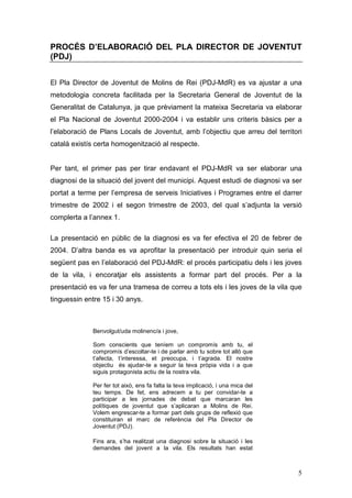 5
PROCÉS D’ELABORACIÓ DEL PLA DIRECTOR DE JOVENTUT
(PDJ)
El Pla Director de Joventut de Molins de Rei (PDJ-MdR) es va ajustar a una
metodologia concreta facilitada per la Secretaria General de Joventut de la
Generalitat de Catalunya, ja que prèviament la mateixa Secretaria va elaborar
el Pla Nacional de Joventut 2000-2004 i va establir uns criteris bàsics per a
l’elaboració de Plans Locals de Joventut, amb l’objectiu que arreu del territori
català existís certa homogenització al respecte.
Per tant, el primer pas per tirar endavant el PDJ-MdR va ser elaborar una
diagnosi de la situació del jovent del municipi. Aquest estudi de diagnosi va ser
portat a terme per l’empresa de serveis Iniciatives i Programes entre el darrer
trimestre de 2002 i el segon trimestre de 2003, del qual s’adjunta la versió
complerta a l’annex 1.
La presentació en públic de la diagnosi es va fer efectiva el 20 de febrer de
2004. D’altra banda es va aprofitar la presentació per introduir quin seria el
següent pas en l’elaboració del PDJ-MdR: el procés participatiu dels i les joves
de la vila, i encoratjar els assistents a formar part del procés. Per a la
presentació es va fer una tramesa de correu a tots els i les joves de la vila que
tinguessin entre 15 i 30 anys.
Benvolgut/uda molinenc/a i jove,
Som conscients que teníem un compromís amb tu, el
compromís d’escoltar-te i de parlar amb tu sobre tot allò que
t’afecta, t’interessa, et preocupa, i t’agrada. El nostre
objectiu és ajudar-te a seguir la teva pròpia vida i a que
siguis protagonista actiu de la nostra vila.
Per fer tot això, ens fa falta la teva implicació, i una mica del
teu temps. De fet, ens adrecem a tu per convidar-te a
participar a les jornades de debat que marcaran les
polítiques de joventut que s’aplicaran a Molins de Rei.
Volem engrescar-te a formar part dels grups de reflexió que
constituiran el marc de referència del Pla Director de
Joventut (PDJ).
Fins ara, s’ha realitzat una diagnosi sobre la situació i les
demandes del jovent a la vila. Els resultats han estat
 