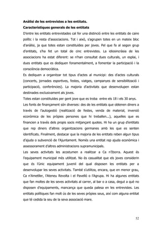 52
Anàlisi de les entrevistes a les entitats.
Característiques generals de les entitats
D’entre les entitats entrevistades cal fer una distinció entre les entitats de caire
polític i la resta d’associacions. Tot i això, s'agrupen totes en un mateix bloc
d'anàlisi, ja que totes estan constituïdes per joves. Pel que fa al segon grup
d’entitats, s’ha fet un total de cinc entrevistes. La idiosincràsia de les
associacions ha estat diferent: se n'han consultat dues culturals, un esplai, i
dues entitats que es dediquen fonamentalment, a fomentar la participació i la
consciència democràtica.
Es dediquen a organitzar tot tipus d’actes al municipi: des d’actes culturals
(concerts, jornades esportives, festes, viatges, campanyes de sensibilització i
participació, conferències). La majoria d'activitats que desenvolupen estan
destinades exclusivament als joves.
Totes estan constituïdes per gent jove que es troba entre els 18 i els 30 anys.
Les fonts de finançament són diverses: des de les entitats que obtenen diners a
través de l’autogestió (realització de festes, venda de material, inversió
econòmica de les pròpies persones que hi treballen...), aquelles que es
financien a través dels propis socis mitjançant quotes. Hi ha un grup d’entitats
que rep diners d’altres organitzacions germanes amb les que es senten
identificats. Finalment, destacar que la majoria de les entitats reben algun tipus
d’ajuda o subvenció de l’Ajuntament. Només una entitat rep ajuda econòmica i
assessorament d’altres administracions supramunicipals.
Les seves activitats les acostumen a realitzar a Ca n’Iborra. Aquest és
l’equipament municipal més utilitzat. No és casualitat que els joves considerin
que és l’únic equipament juvenil del qual disposen les entitats per a
desenvolupar les seves activitats. També s’utilitza, encara, que en menor grau,
Ca n’Ametller, l’Ateneu Revolta i el Pavelló o l’Agrupa. Hi ha algunes entitats
que fan moltes de les seves activitats al carrer, al bar o a casa, degut a què no
disposen d’equipaments, mancança que queda palesa en les entrevistes. Les
entitats polítiques fan molt ús de les seves pròpies seus, així com alguna entitat
que té cedida la seu de la seva associació mare.
 
