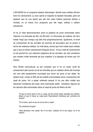 55
L'IES-SEFED és un programa bastant desconegut. Només dues entitats afirmen
tenir-ne coneixement. La seva opinió al respecte és bastant favorable, però cal
destacar que és una opinió que ells han rebut d'altres persones alíenes a
l'entitat, no es tracta d’un programa que ells hagin utilitzat o utilitzin
actualment.
Hi ha un total desconeixement entre la població de joves entrevistats sobre
l'atenció a la diversitat als IES, els IES-UAC i la informació als instituts. No hem
trobat ningú que conegui cap dels tres programes/serveis. Igualment, el nivell
de coneixement de les xerrades als alumnes de secundària que es porten a
terme als mateixos instituts és molt baixa, encara que hem trobat dues entitats
que sí que en tenien coneixement d'aquest servei. El seu nivell de coneixement
no els permet fer una valoració subjectiva de les xerrades, tan sols consideren
que existeix molta diversitat pel que respecta a la tipologia de temes que s'hi
tracten.
Dins l’àmbit sociocultural, es pot constatar que hi ha un major nivell de
coneixement dels serveis i/o de les activitats que es realitzen dintre del municipi
així com dels equipaments municipals que tenen els joves al seu abast. No
obstant això, només el 50% de les entitats entrevistades tenen coneixement del
casal de joves. Per a poder entendre perquè hi ha una altra meitat que
desconeix l'existència del casal, seria interessant poder considerar algunes de
les opinions dels entrevistats sobre el casal de joves de Molins de Rei:
"Sí que el conec però no és un casal, de fet només estan ubicades les entitats.
Abans sí que hi havia un casal però l'Ajuntament l'utilitzava per controlar els
ionquis"
"Sí el conec, però el seu ús no és com a casal"
"És insuficient d'espai"
"Està atrotinat, mal cuidat. No hi ha caliu. Cadascú té el seu espai, no hi ha
relació".
 