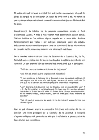 56
El motiu principal pel qual la meitat dels entrevistats no coneixen el casal de
joves és perquè no el consideren un casal de joves com a tal. No tenen la
percepció que el que actualment es considera un casal de joves a Molins de Rei
ho sigui.
Contràriament, la totalitat de la població entrevistada coneix el Punt
d'Informació Juvenil. A més a més valoren molt positivament aquest servei.
Tothom l'utilitza o l'ha utilitzat alguna vegada en la seva vida. S'utilitza
fonamentalment per viatjar i per extreure informació sobre els estudis.
Pràcticament tothom considera que el canal de transmissió de les informacions
és correcte, inclòs opinen que s'ofereix una informació molt bona.
De la mateixa manera tothom coneix la Setmana de la Joventut. És, de fet,
l'activitat que es realitza des del jovent i destinada a la població juvenil més ben
valorada. Un bon exemple són les opinions dels propis joves que hi participen:
"És l'única cosa que funciona a Molins de Rei de joventut"
"Està molt bé, encara que té un pressupost massa baix"
"El més positiu de la Setmana de la Joventut és que es continuï realitzant. El
més negatiu que els actes són molt iguals i estan molt institucionalitzats. Jo
crec que no es canvien les activitats perquè és una tradició recuperada."
"La 1ª Setmana de la Joventut vam fer 30 actes, però era insostenible. La 2ª 7
o 8... De fet, està bé, hi participa la gent. Va haver una època estancada però
des de fa 4 o 5 anys va molt millor. Es fa des de fa 20 anys aproximadament.
Hi ha bastant barreja, oferta diversa, però el pressupost acaba marcant les
activitats"
"Està bé, però el pressupost és reduït. Hi ha discriminació segons l'entitat que
demani l'ajuda."
Com es pot observar segons les respostes dels joves entrevistats hi ha, en
general, una bona percepció de la Setmana de la Joventut, a excepció
d'algunes crítiques molt puntuals en allò que fa referència al pressupost o als
tipus d'actes que es realitzen.
 