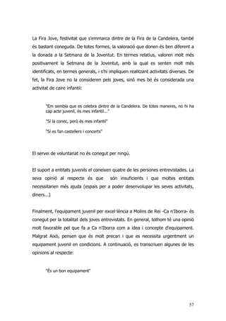 57
La Fira Jove, festivitat que s'emmarca dintre de la Fira de la Candelera, també
és bastant coneguda. De totes formes, la valoració que donen és ben diferent a
la donada a la Setmana de la Joventut. En termes relatius, valoren molt més
positivament la Setmana de la Joventut, amb la qual es senten molt més
identificats, en termes generals, i s'hi impliquen realitzant activitats diverses. De
fet, la Fira Jove no la consideren pels joves, sinó mes bé és considerada una
activitat de caire infantil:
"Em sembla que es celebra dintre de la Candelera. De totes maneres, no hi ha
cap acte juvenil, és mes infantil..."
"Sí la conec, però és mes infantil"
"Sí es fan castellers i concerts"
El servei de voluntariat no és conegut per ningú.
El suport a entitats juvenils el coneixen quatre de les persones entrevistades. La
seva opinió al respecte és que són insuficients i que moltes entitats
necessitarien més ajuda (espais per a poder desenvolupar les seves activitats,
diners...)
Finalment, l'equipament juvenil per excel·lència a Molins de Rei -Ca n'Iborra- és
conegut per la totalitat dels joves entrevistats. En general, tothom té una opinió
molt favorable pel que fa a Ca n'Iborra com a idea i concepte d'equipament.
Malgrat Això, pensen que és molt precari i que es necessita urgentment un
equipament juvenil en condicions. A continuació, es transcriuen algunes de les
opinions al respecte:
"És un bon equipament"
 
